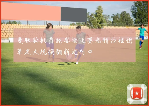 曼联获批首轮客场比赛老特拉福德草皮大规模翻新进行中