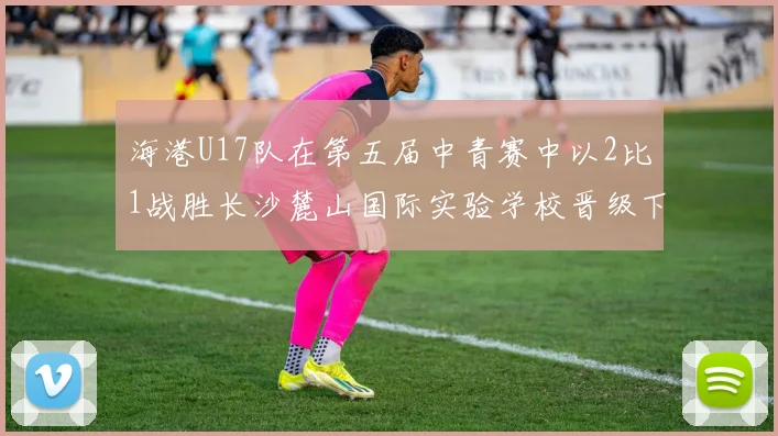 海港U17队在第五届中青赛中以2比1战胜长沙麓山国际实验学校晋级下一轮
