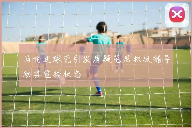 马伦进球荒引发质疑范尼积极辅导助其重拾状态