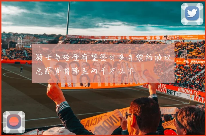 骑士与哈登有望签订多年续约协议总薪资将降至两千万以下
