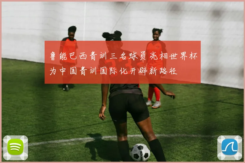 鲁能巴西青训三名球员亮相世界杯为中国青训国际化开辟新路径
