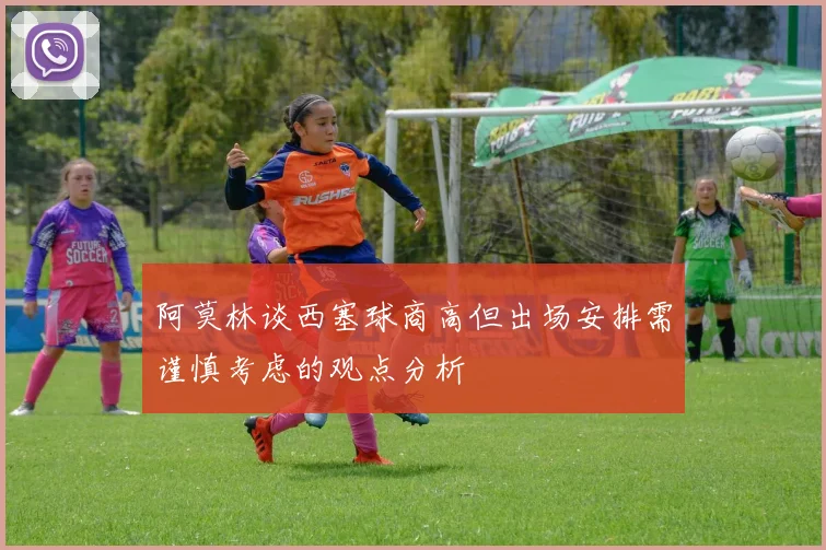 阿莫林谈西塞球商高但出场安排需谨慎考虑的观点分析