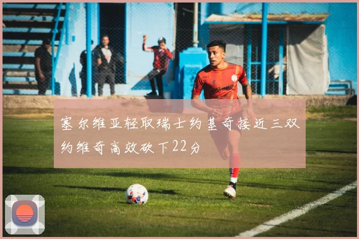 塞尔维亚轻取瑞士约基奇接近三双约维奇高效砍下22分