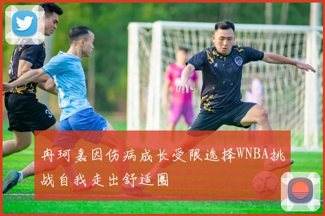 冉珂嘉因伤病成长受限选择WNBA挑战自我走出舒适圈