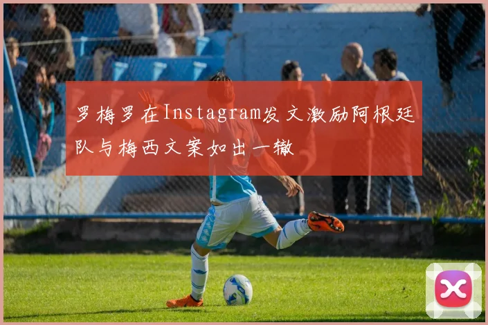 罗梅罗在Instagram发文激励阿根廷队与梅西文案如出一辙