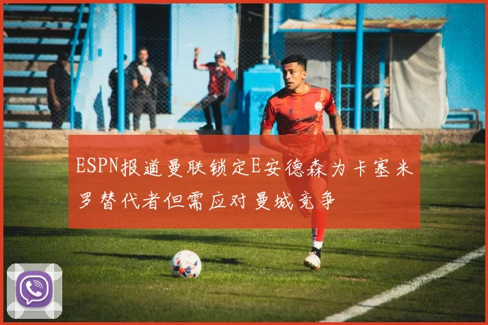 ESPN报道曼联锁定E安德森为卡塞米罗替代者但需应对曼城竞争