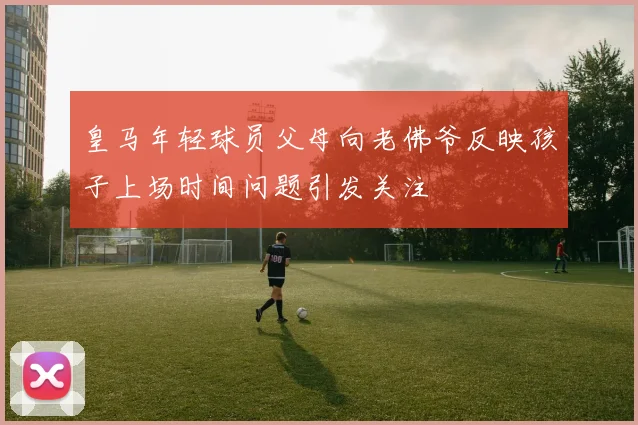 皇马年轻球员父母向老佛爷反映孩子上场时间问题引发关注