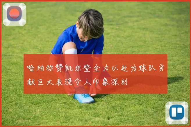 哈珀称赞凯尔登全力以赴为球队贡献巨大表现令人印象深刻