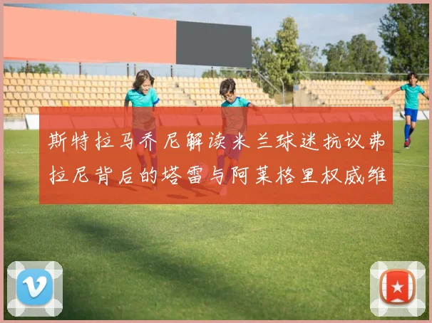 斯特拉马乔尼解读米兰球迷抗议弗拉尼背后的塔雷与阿莱格里权威维护