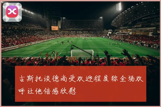 古斯托谈德尚受欢迎程度称全场欢呼让他倍感欣慰