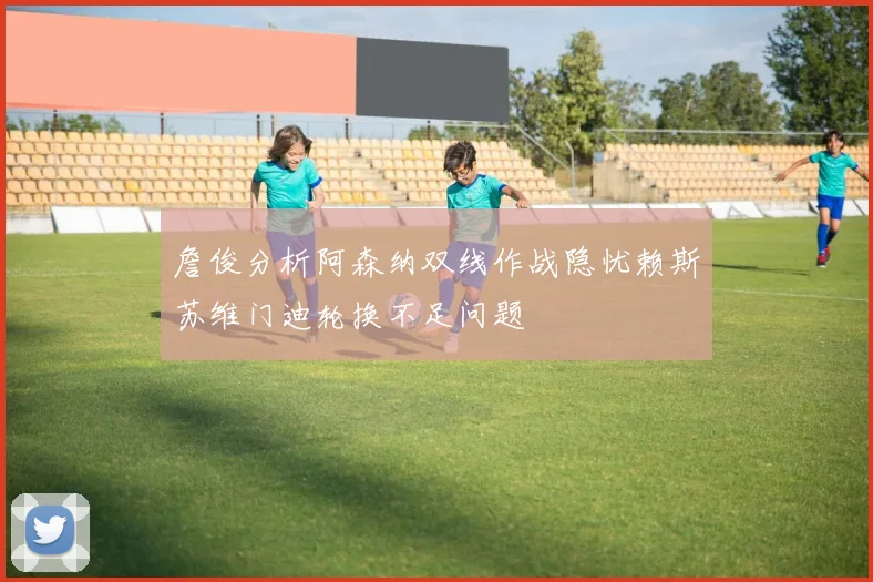 詹俊分析阿森纳双线作战隐忧赖斯苏维门迪轮换不足问题