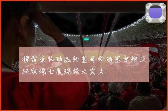 穆雷亲临助威约基奇带领塞尔维亚轻取瑞士展现强大实力