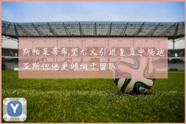 斯帕莱蒂希望尤文引进皇马中场迪亚斯但他更倾向于留队
