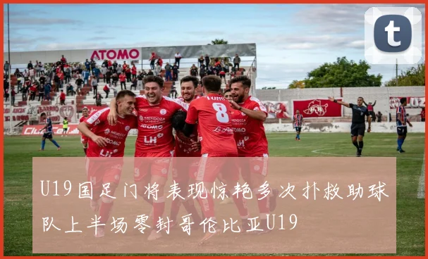 U19国足门将表现惊艳多次扑救助球队上半场零封哥伦比亚U19