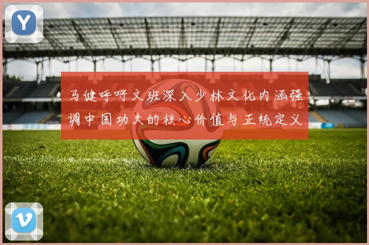 马健呼吁文班深入少林文化内涵强调中国功夫的核心价值与正统定义